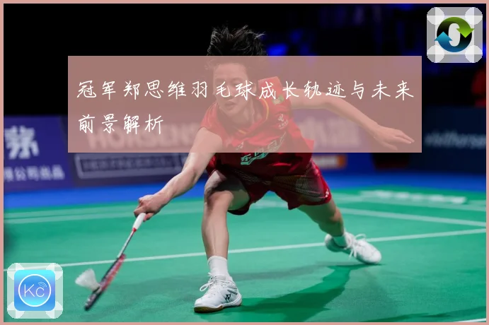 冠军郑思维羽毛球成长轨迹与未来前景解析