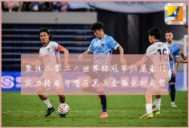 聚焦二零二六世界杯冠军归属豪门实力格局与潜在黑马全面分析走势战术观察