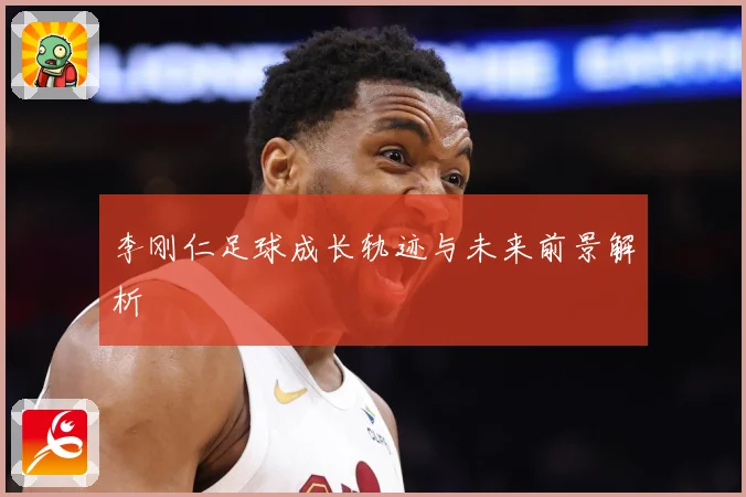 李刚仁足球成长轨迹与未来前景解析