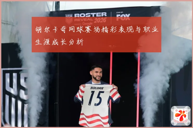 胡尔卡奇网球赛场精彩表现与职业生涯成长分析