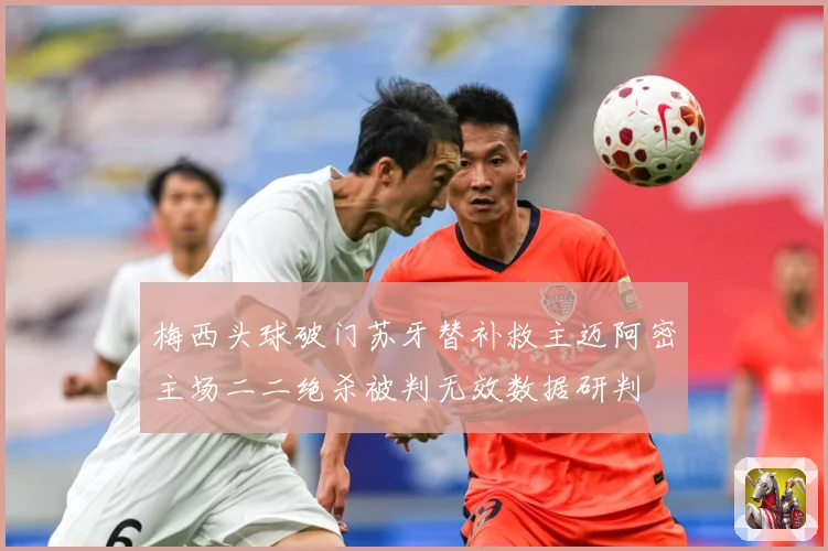 梅西头球破门苏牙替补救主迈阿密主场二二绝杀被判无效数据研判