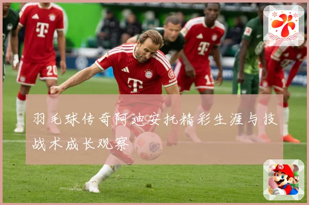 羽毛球传奇阿迪安托精彩生涯与技战术成长观察