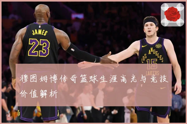 穆图姆博传奇篮球生涯高光与竞技价值解析