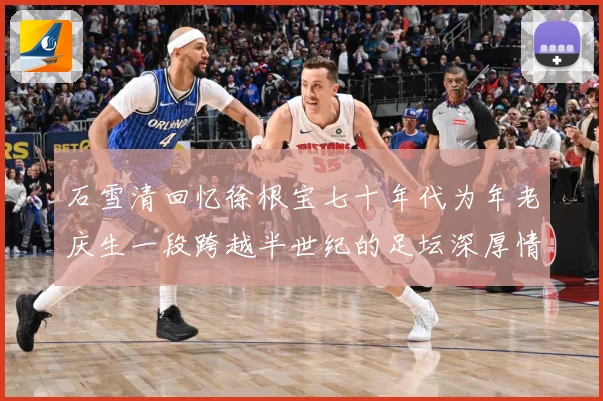 石雪清回忆徐根宝七十年代为年老庆生一段跨越半世纪的足坛深厚情赛事前瞻